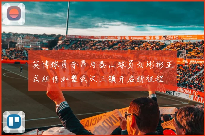 英博球员李昂与泰山球员刘彬彬正式租借加盟武汉三镇开启新征程