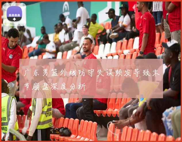 广东男篮外线防守失误频发导致末节崩盘深度分析