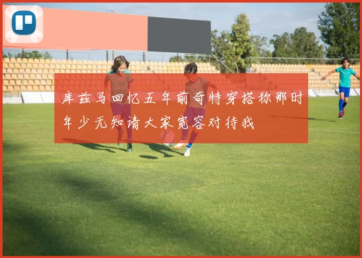 库兹马回忆五年前奇特穿搭称那时年少无知请大家宽容对待我