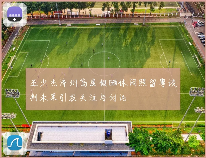 王少杰济州岛度假晒休闲照留粤谈判未果引发关注与讨论