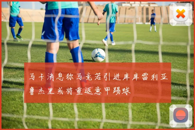 马卡消息称马竞若引进库库雷利亚鲁杰里或将重返意甲踢球