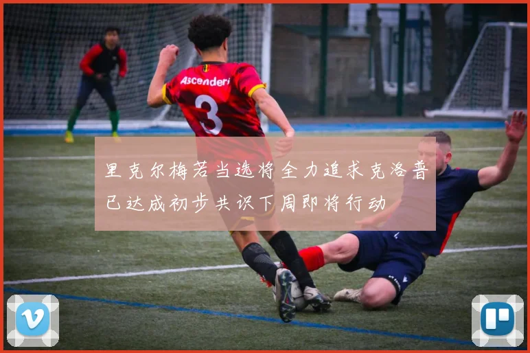 里克尔梅若当选将全力追求克洛普已达成初步共识下周即将行动
