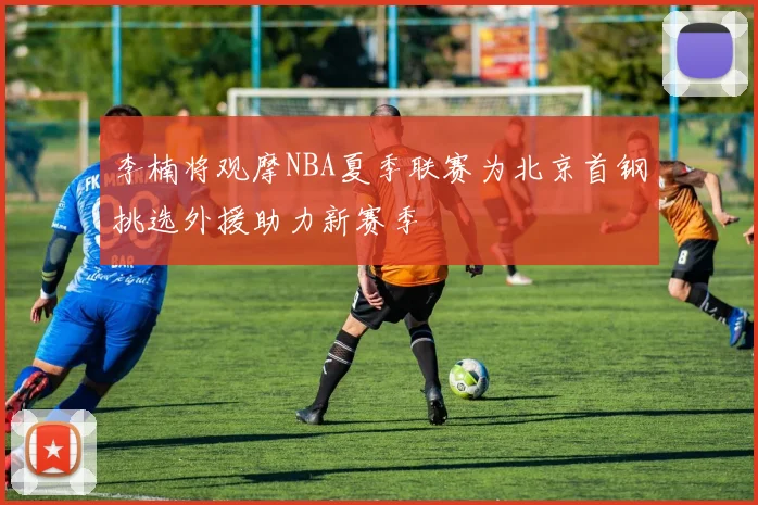 李楠将观摩NBA夏季联赛为北京首钢挑选外援助力新赛季