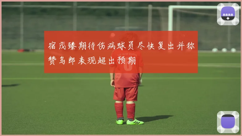 宿茂臻期待伤病球员尽快复出并称赞乌郎表现超出预期
