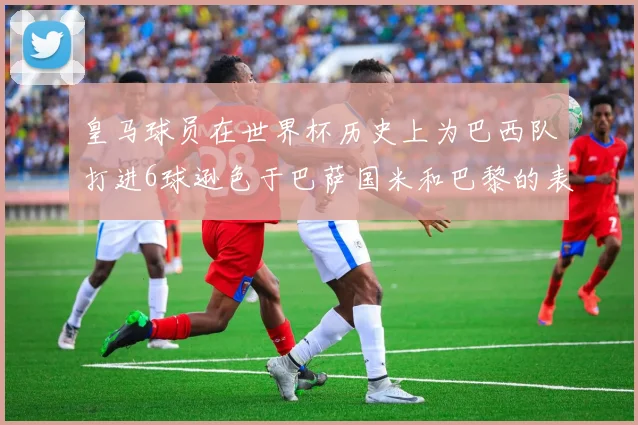 皇马球员在世界杯历史上为巴西队打进6球逊色于巴萨国米和巴黎的表现