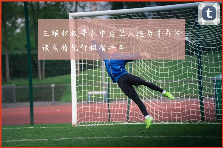 三镇积极寻求中后卫人选与李昂洽谈或将先行租借半年