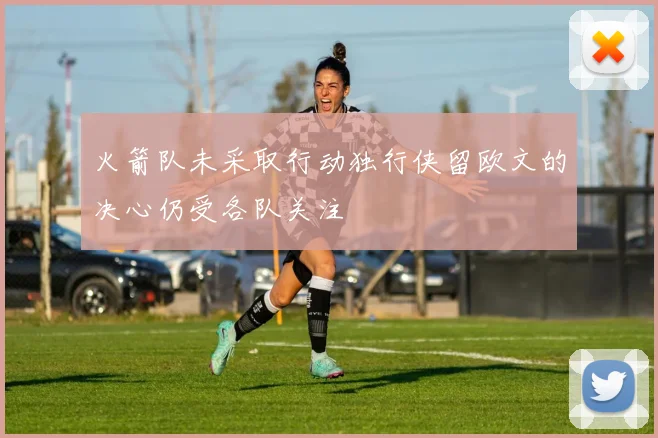 火箭队未采取行动独行侠留欧文的决心仍受各队关注