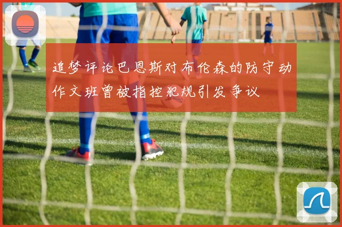 追梦评论巴恩斯对布伦森的防守动作文班曾被指控犯规引发争议