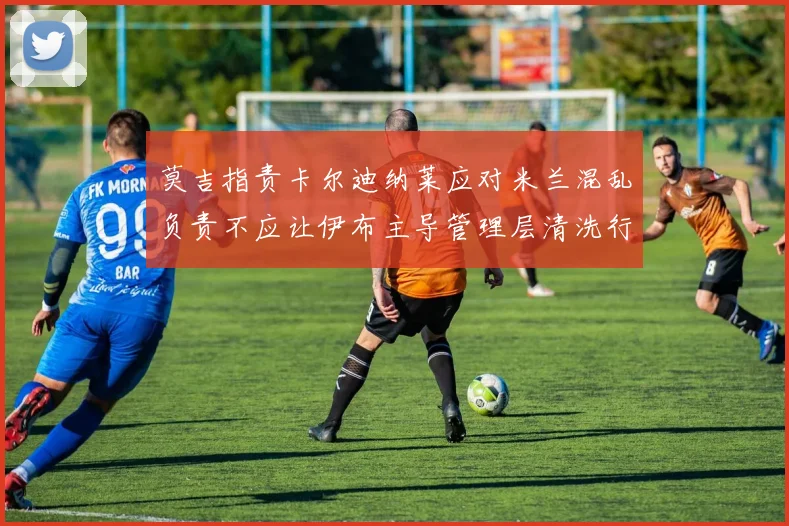 莫吉指责卡尔迪纳莱应对米兰混乱负责不应让伊布主导管理层清洗行动