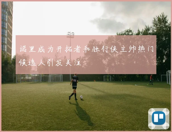诺里成为开拓者和独行侠主帅热门候选人引发关注