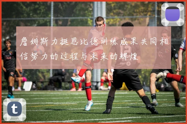詹姆斯力挺恩比德训练成果共同相信努力的过程与未来的辉煌