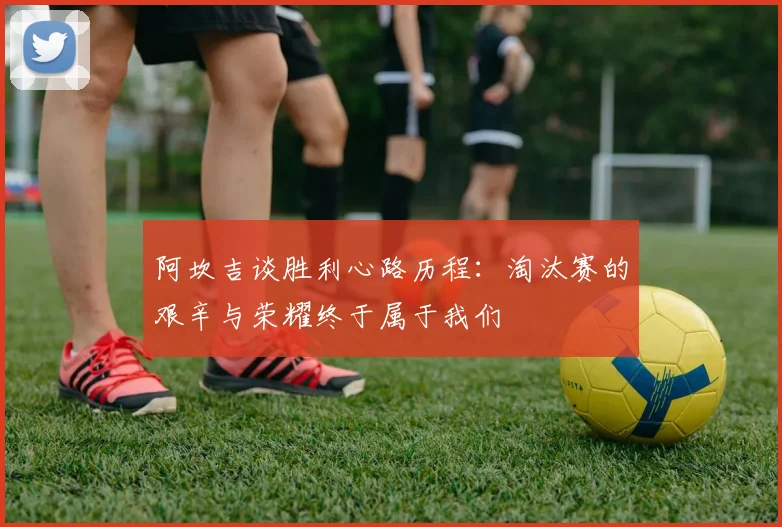 阿坎吉谈胜利心路历程：淘汰赛的艰辛与荣耀终于属于我们
