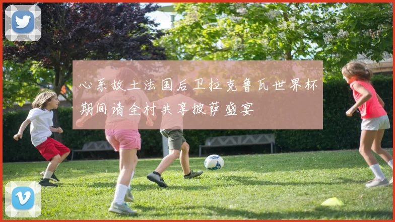 心系故土法国后卫拉克鲁瓦世界杯期间请全村共享披萨盛宴