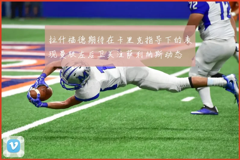 拉什福德期待在卡里克指导下的表现曼联左后卫关注萨利纳斯动态