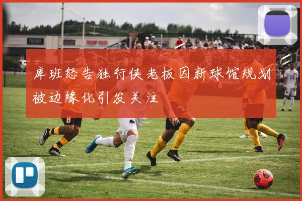 库班怒告独行侠老板因新球馆规划被边缘化引发关注