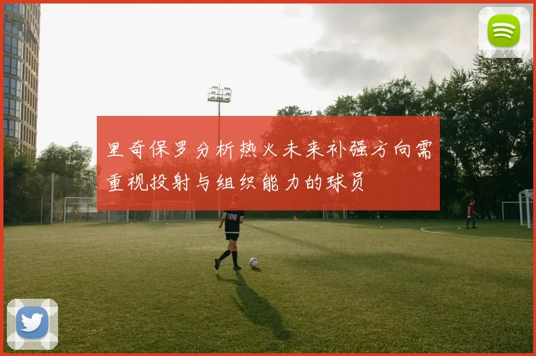 里奇保罗分析热火未来补强方向需重视投射与组织能力的球员