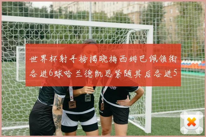 世界杯射手榜揭晓梅西姆巴佩领衔各进6球哈兰德凯恩紧随其后各进5球