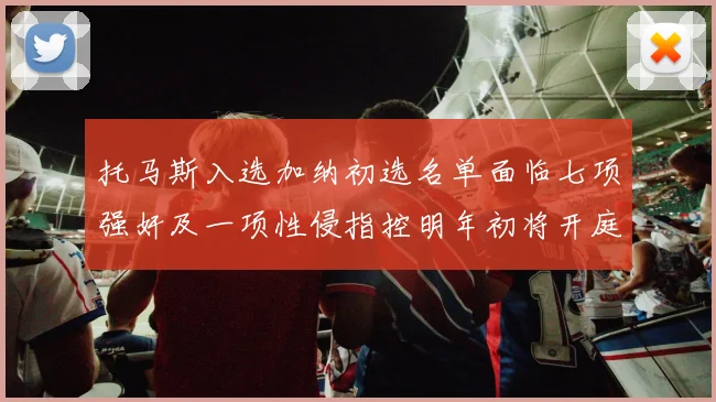托马斯入选加纳初选名单面临七项强奸及一项性侵指控明年初将开庭审理