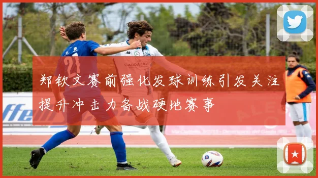 郑钦文赛前强化发球训练引发关注提升冲击力备战硬地赛事