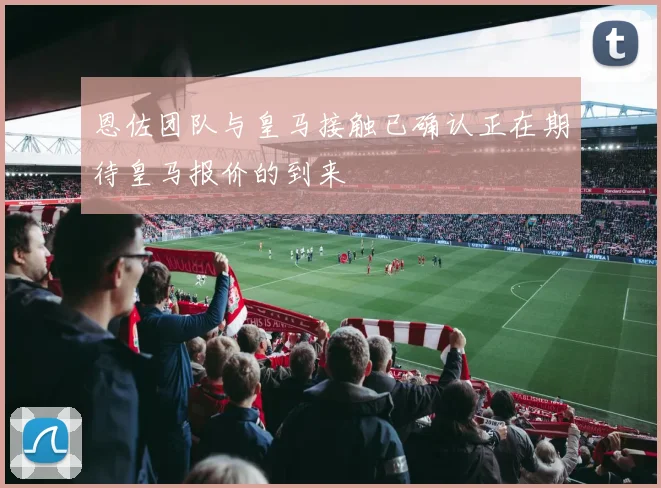 恩佐团队与皇马接触已确认正在期待皇马报价的到来